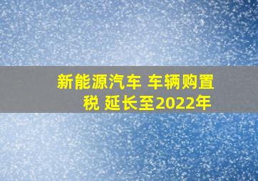 新能源汽车 车辆购置税 延长至2022年